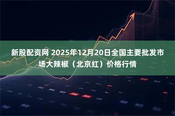 新股配资网 2025年12月20日全国主要批发市场大辣椒（北京红）价格行情