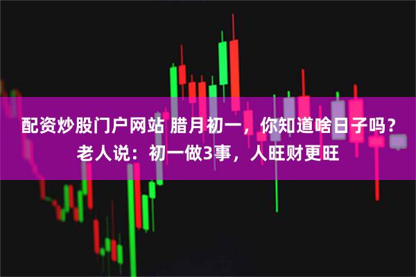 配资炒股门户网站 腊月初一，你知道啥日子吗？老人说：初一做3事，人旺财更旺