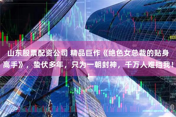 山东股票配资公司 精品巨作《绝色女总裁的贴身高手》，蛰伏多年，只为一朝封神，千万人难挡我！