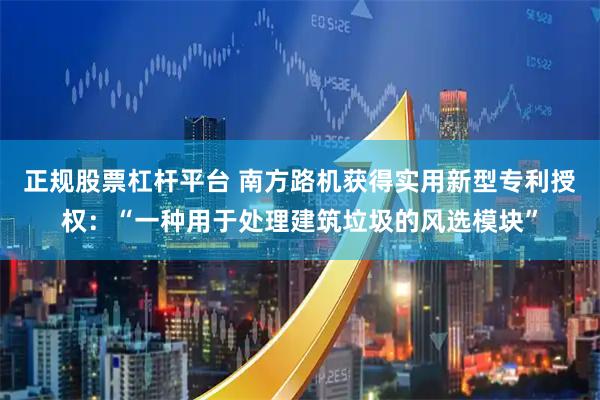 正规股票杠杆平台 南方路机获得实用新型专利授权：“一种用于处理建筑垃圾的风选模块”