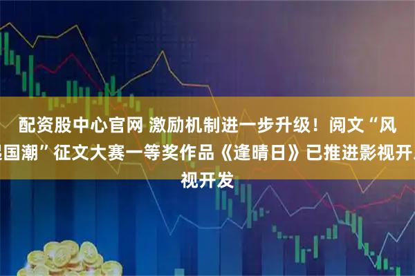配资股中心官网 激励机制进一步升级！阅文“风起国潮”征文大赛一等奖作品《逢晴日》已推进影视开发
