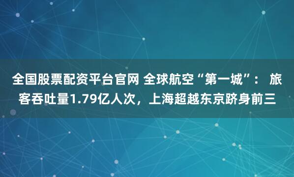 全国股票配资平台官网 全球航空“第一城”： 旅客吞吐量1.79亿人次，上海超越东京跻身前三