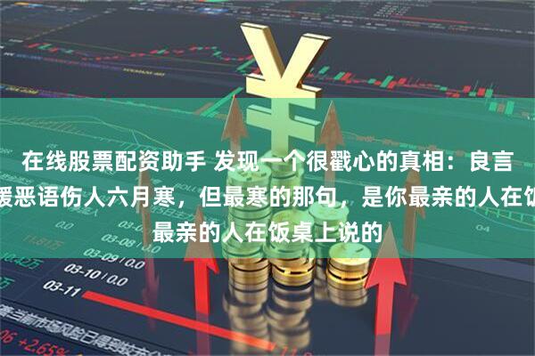 在线股票配资助手 发现一个很戳心的真相：良言一句三冬暖恶语伤人六月寒，但最寒的那句，是你最亲的人在饭桌上说的