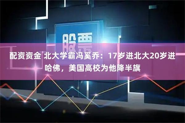 配资资金 北大学霸冯奚乔：17岁进北大20岁进哈佛，美国高校为他降半旗