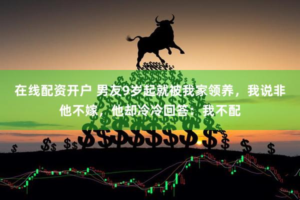 在线配资开户 男友9岁起就被我家领养，我说非他不嫁，他却冷冷回答：我不配