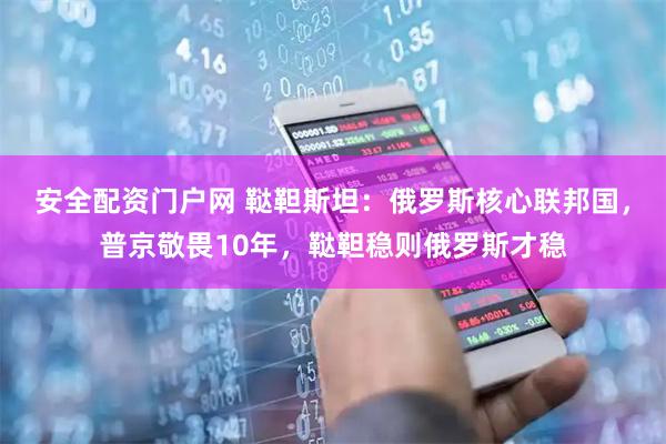 安全配资门户网 鞑靼斯坦：俄罗斯核心联邦国，普京敬畏10年，鞑靼稳则俄罗斯才稳